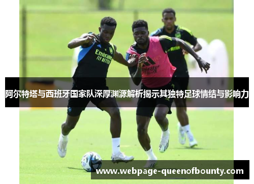 阿尔特塔与西班牙国家队深厚渊源解析揭示其独特足球情结与影响力